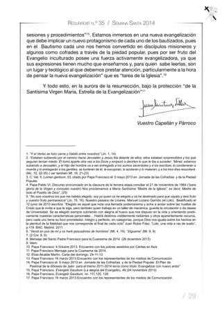 / 29
Resurrexit n.º 35 / Semana Santa 2014
sesiones y procedimientos”15
. Estamos inmersos en una nueva evangelización
que debe implicar un nuevo protagonismo de cada uno de los bautizados, pues
en el Bautismo cada uno nos hemos convertido en discípulos misioneros y
algunos como cofrades a través de la piedad popular, pues por ser fruto del
Evangelio inculturado posee una fuerza activamente evangelizadora, ya que
sus expresiones tienen mucho que enseñarnos y, para quien sabe leerlas, son
un lugar y teológico al que debemos prestar atención, particularmente a la hora
de pensar la nueva evangelización” que es “tarea de la Iglesia”.16
Y todo esto, en la aurora de la resurrección, bajo la protección “de la
Santísima Virgen María, Estrella de la Evangelización”17
				 	
Vuestro Capellán y Párroco
1. “Y el Verbo se hizo carne y habitó entre nosotros” (Jn. 1, 14)
2. “Estaban subiendo por el camino hacia Jerusalén y Jesús iba delante de ellos; ellos estaban sorprendidos y los que
seguían tenían miedo. Él tomó aparte otra vez a los Doce y empezó a decirles lo que le iba a suceder: “Mirad, estamos
subiendo a Jerusalén, y el Hijo del hombre va a ser entregado a los sumos sacerdotes y a los escribas; lo condenarán a
muerte y lo entregarán a los gentiles, se burlarán de él, le escupirán, lo azotarán y lo matarán; y a los tres días resucitará.
(Mc. 10, 32-35) ( ver también Mt. 16, 21-23)
3. C. Vat. II. Lumen gentium, 53, citado por Papa Francisco el 5 mayo 2013 en Jornada de las Cofradías y de la Piedad
Popular.
4. Papa Pablo VI. Discurso pronunciado en la clausura de la tercera etapa conciliar el 21 de noviembre de 1964 (“para
gloria de la Virgen y consuelo nuestro Nos proclamamos a María Santísima “Madre de la Iglesia”, es decir, Madre de
todo el Pueblo de Dios”. (25)
5. “No sois vosotros los que me habéis elegido, soy yo quien os he elegido y os he destinado para que vayáis y deis fruto
y vuestro fruto permanezca” (Jn, 15, 16). Nuestro paisano de Linares, Manuel Lozano Garrido (el Lolo), Beatificado el
12 junio de 2010 escribía: “Elegido es aquel que nota una llamada poderosísima y echa a andar sobre las huellas de
Cristo que le invita a que le siga, pero también quien trabaja en un taller de mecánica, guarda la circulación o da clases
de Universidad. Se es elegido siempre cubriendo con alegría el hueco que nos dispuso en la vida y orientando positi-
vamente nuestras características personales….Habrá destinos visiblemente radiantes y otros aparentemente oscuros,
pero cada uno tiene su foco prometedor, íntegro y perfecto, sin categorías, porque Dios nos iguala sobre los hechos en
la plenitud de la fidelidad que nos corresponde al final de cada ciclo” Juan Rubio Fdez. “Lolo, una vida a ras de suelo”,
p.119. BAC. Madrid. 2011
6. “Venid en pos de mí y os haré pescadores de hombres” (Mt. 4, 19). “Sígueme” (Mt. 9, 9)
7. (2 Cor. 8, 9)
8. Mensaje del Santo Padre Francisco para la Cuaresma de 2014. (26 diciembre 2013)
9. Ídem.
10. Papa Francisco: 4 0ctubre 2013. Encuentro con los pobres asistidos por Cáritas en Asís
11. Papa Francisco Mensaje para la Cuaresma de 2014.
12. Elías Alcalde Martín. Carta del domingo. 24-11-13
13. Papa Francisco 16 marzo 2013 Encuentro con los representantes de los medios de Comunicación.
14. Papa Francisco el 5 mayo 2013 en Jornada de las Cofradías y de la Piedad Popular. El Plan de
Pastoral de la diócesis de Jaén para el trienio 2011-2014 tenía como título: Evangelizar con nuevo ardor”
15. Papa Francisco. Evangelii Gaudium (La alegría del Evangelio), 49 (24 noviembre 2013)
16. Papa Francisco, Evangelii Gaudium, nn. 111,120, 126
17. Papa Francisco 16 marzo 2013 Encuentro con los representantes de los medios de Comunicación.
 