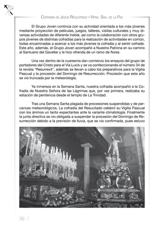 36 /
Cofradía de Jesús Resucitado y Ntra. Sra. de la Paz
	 El Grupo Joven continúa con su actividad orientada a los más jóvenes
mediante proyección de películas, juegos, talleres, visitas culturales y muy di-
versas actividades de diferente índole, así como la colaboración con otros gru-
pos jóvenes de distintas cofradías para la realización de actividades en común,
todas encaminadas a acercar a los más jóvenes la cofradía y al sentir cofrade.
Este año, además, el Grupo Joven acompañó a Nuestra Patrona en su camino
al Santuario del Gavellar y le hizo ofrenda de un ramo de flores.
	 Una vez dentro de la cuaresma dan comienzo los ensayos del grupo de
portadores del Cristo para el Vía Lucis y se va confeccionando el número 34 de
la revista “Resurrexit”, además se llevan a cabo los preparativos para la Vigilia
Pascual y la procesión del Domingo de Resurrección. Procesión que este año
se vio truncada por la meteorología.
	 Ya inmersos en la Semana Santa, nuestra cofradía acompañó a la Co-
fradía de Nuestra Señora de las Lágrimas que, por vez primera, realizaba su
estación de penitencia desde el templo de La Trinidad.
	 Tras una Semana Santa plagada de procesiones suspendidas y de per-
cances meteorológicos, La cofradía del Resucitado celebró su Vigilia Pascual
con los ánimos un tanto expectantes ante la variante climatología. Finalmente
la junta directiva se vio obligada a suspender la procesión del Domingo de Re-
surrección debido a la previsión de lluvia, que se vio confirmada, pues estuvo
 