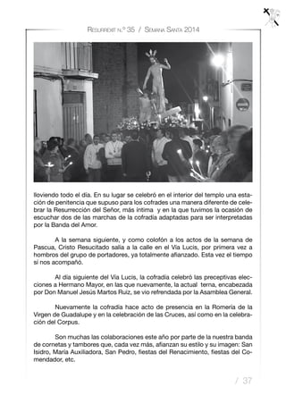 / 37
Resurrexit n.º 35 / Semana Santa 2014
lloviendo todo el día. En su lugar se celebró en el interior del templo una esta-
ción de penitencia que supuso para los cofrades una manera diferente de cele-
brar la Resurrección del Señor, más íntima y en la que tuvimos la ocasión de
escuchar dos de las marchas de la cofradía adaptadas para ser interpretadas
por la Banda del Amor.
	 A la semana siguiente, y como colofón a los actos de la semana de
Pascua, Cristo Resucitado salía a la calle en el Vía Lucis, por primera vez a
hombros del grupo de portadores, ya totalmente afianzado. Esta vez el tiempo
sí nos acompañó.
	 Al día siguiente del Vía Lucis, la cofradía celebró las preceptivas elec-
ciones a Hermano Mayor, en las que nuevamente, la actual terna, encabezada
por Don Manuel Jesús Martos Ruiz, se vio refrendada por la Asamblea General.
	 Nuevamente la cofradía hace acto de presencia en la Romería de la
Virgen de Guadalupe y en la celebración de las Cruces, así como en la celebra-
ción del Corpus.
	 Son muchas las colaboraciones este año por parte de la nuestra banda
de cornetas y tambores que, cada vez más, afianzan su estilo y su imagen: San
Isidro, María Auxiliadora, San Pedro, fiestas del Renacimiento, fiestas del Co-
mendador, etc.
 