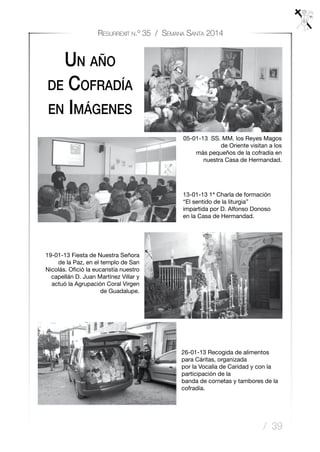 / 39
Resurrexit n.º 35 / Semana Santa 2014
Un año
de Cofradía
en Imágenes
05-01-13 SS. MM. los Reyes Magos
de Oriente visitan a los
más pequeños de la cofradía en
nuestra Casa de Hermandad.
13-01-13 1ª Charla de formación
“El sentido de la liturgia”
impartida por D. Alfonso Donoso
en la Casa de Hermandad.
19-01-13 Fiesta de Nuestra Señora
de la Paz, en el templo de San
Nicolás. Ofició la eucaristía nuestro
capellán D. Juan Martínez Villar y
actuó la Agrupación Coral Virgen
de Guadalupe.
26-01-13 Recogida de alimentos
para Cáritas, organizada
por la Vocalía de Caridad y con la
participación de la
banda de cornetas y tambores de la
cofradía.
 