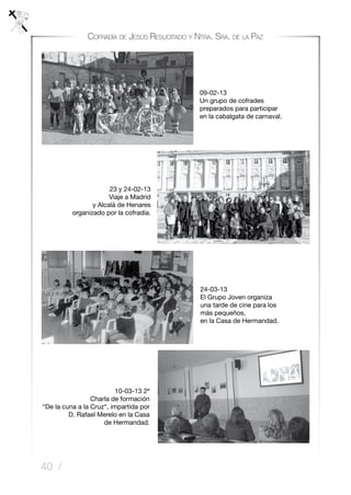 40 /
Cofradía de Jesús Resucitado y Ntra. Sra. de la Paz
24-03-13
El Grupo Joven organiza
una tarde de cine para los
más pequeños,
en la Casa de Hermandad.
10-03-13 2ª
Charla de formación
“De la cuna a la Cruz“, impartida por
D. Rafael Merelo en la Casa
de Hermandad.
09-02-13
Un grupo de cofrades
preparados para participar
en la cabalgata de carnaval.
23 y 24-02-13
Viaje a Madrid
y Alcalá de Henares
organizado por la cofradía.
 