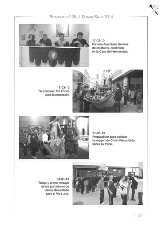 / 41
Resurrexit n.º 35 / Semana Santa 2014
17-03-13
Preparativos para colocar
la imagen de Cristo Resucitado
sobre su trono.
23-03-13
Tallaje y primer ensayo
de los portadores de
Jesús Resucitado
para el Via Lucis.
17-03-13
Primera Asamblea General
de estatutos, celebrada
en la Casa de Hermandad.
17-03-13
Se preparan los tronos
para la procesión.
 