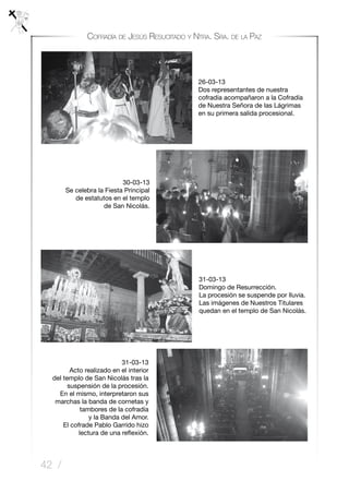 42 /
Cofradía de Jesús Resucitado y Ntra. Sra. de la Paz
31-03-13
Domingo de Resurrección.
La procesión se suspende por lluvia.
Las imágenes de Nuestros Titulares
quedan en el templo de San Nicolás.
31-03-13
Acto realizado en el interior
del templo de San Nicolás tras la
suspensión de la procesión.
En el mismo, interpretaron sus
marchas la banda de cornetas y
tambores de la cofradía
y la Banda del Amor.
El cofrade Pablo Garrido hizo
lectura de una reflexión.
26-03-13
Dos representantes de nuestra
cofradía acompañaron a la Cofradía
de Nuestra Señora de las Lágrimas
en su primera salida procesional.
30-03-13
Se celebra la Fiesta Principal
de estatutos en el templo
de San Nicolás.
 