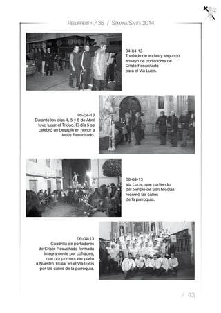 / 43
Resurrexit n.º 35 / Semana Santa 2014
06-04-13
Via Lucis, que partiendo
del templo de San Nicolás
recorrió las calles
de la parroquia.
06-04-13
Cuadrilla de portadores
de Cristo Resucitado formada
íntegramente por cofrades,
que por primera vez portó
a Nuestro Titular en el Via Lucis
por las calles de la parroquia.
04-04-13
Traslado de andas y segundo
ensayo de portadores de
Cristo Resucitado
para el Vía Lucis.
05-04-13
Durante los días 4, 5 y 6 de Abril
tuvo lugar el Triduo. El día 5 se
celebró un besapié en honor a
Jesús Resucitado.
 