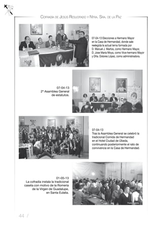 44 /
Cofradía de Jesús Resucitado y Ntra. Sra. de la Paz
07-04-13
Tras la Asamblea General se celebró la
tradicional Comida de Hermandad
en el Hotel Ciudad de Úbeda,
continuando posteriormente el rato de
convivencia en la Casa de Hermandad.
01-05-13
La cofradía instala la tradicional
caseta con motivo de la Romería
de la Virgen de Guadalupe,
en Santa Eulalia.
07-04-13 Elecciones a Hermano Mayor
en la Casa de Hermandad, donde sale
reelegida la actual terna formada por
D. Manuel J. Martos, como Hermano Mayor,
D. Jose María Moya, como Vice-hermano Mayor
y Dña. Dolores López, como administradora.
07-04-13
2ª Asamblea General
de estatutos.
 