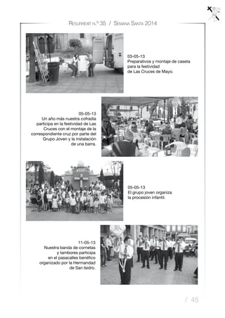 / 45
Resurrexit n.º 35 / Semana Santa 2014
05-05-13
El grupo joven organiza
la procesión infantil.
11-05-13
Nuestra banda de cornetas
y tambores participa
en el pasacalles benéfico
organizado por la Hermandad
de San Isidro.
03-05-13
Preparativos y montaje de caseta
para la festividad
de Las Cruces de Mayo.
05-05-13
Un año más nuestra cofradía
participa en la festividad de Las
Cruces con el montaje de la
correspondiente cruz por parte del
Grupo Joven y la instalación
de una barra.
 