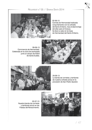 / 47
Resurrexit n.º 35 / Semana Santa 2014
29-06-13
La banda de cornetas y tambores
de nuestra cofradía actúa en la
procesión de San Pedro Apostol.
02-07-13
Nuestra banda de cornetas
y tambores actuó en las
Fiestas del Renacimiento.
02-06-13
Comida de Hermandad realizada
conjuntamente con la cofradía
del Santo Entierro, tras el desmontaje
del altar para el Corpus.
Se llevó a cabo en la Casa
de Hermandad del Santo Entierro.
09-06-13
Convivencia de Hermandad.
Celebrada en la zona de acampada
junto al campo de fútbol
de Santa Eulalia.
 