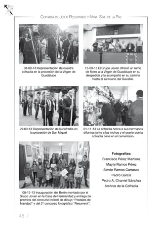 48 /
Cofradía de Jesús Resucitado y Ntra. Sra. de la Paz
Fotografías:
Francisco Pérez Martínez
Mayte Ramos Pérez
Simón Ramos Carrasco
Pedro García
Pedro A. Charriel Sánchez
Archivo de la Cofradía
08-09-13 Representación de nuestra
cofradía en la procesión de la Virgen de
Guadalupe
15-09-13 El Grupo Joven ofreció un ramo
de flores a la Virgen de Guadalupe en su
despedida y la acompañó en su camino
hasta el santuario del Gavellar.
29-09-13 Representación de la cofradía en
la procesión de San Miguel
01-11-13 La cofradía honra a sus hermanos
difuntos junto a los nichos y el osario que la
cofradía tiene en el cementerio.
08-12-13 Inauguración del Belén montado por el
Grupo Joven en la Casa de Hermandad y entrega de
premios del concurso infantil de dibujo “Postales de
Navidad” y del 2º concurso fotográfico “Resurrexit”.
 