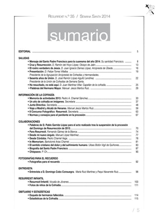 / 5
Resurrexit n.º 35 / Semana Santa 2014
sumario
EDITORIAL	 .................................................................................................................................................................	5
SALUDAS
	 • Mensaje del Santo Padre Francisco para la cuaresma del año 2014. Su santidad Francisco. ...........	8
	 • Cruz y Resurrección. D. Ramón del Hoyo López. Obispo de Jaén...........................................................	13
	 • El rostro verdadero de Jesús. D. Juan Ignacio Damas López. Arcipreste de Úbeda...............................	16
	 • Presentación. D. Felipe Torres Villalba. .....................................................................................................	19
	 Presidente de la Agrupación Arciprestal de Cofradías y Hermandades.
	 • Sesenta años de Unión. D. José Ramón López-Agulló Lendínez. ...........................................................	22
	 Presidente de la Unión de Cofradías de Semana Santa.
	 • Ha resucitado, no está aquí. D. Juan Martínez Villar. Capellán de la cofradía..........................................	25
	 • Palabras del Hermano Mayor. Manuel Jesús Martos Ruiz. ...................................................................	29
INFORMACIÓN DE LA COFRADÍA
	 • Memoria de actividades 2013. Pedro A. Charriel Sánchez.......................................................................	33
	 • Un año de cofradía en imágenes. Secretaria...........................................................................................	37
	 • Junta Directiva. Secretaría.........................................................................................................................	48
	 • Viaje a Madrid y Alcalá de Henares. Manuel Jesús Martos Ruiz..............................................................	59
	 • II Concurso Fotográfico “Resurrexit. Secretaría......................................................................................	63
	 • Normas y consejos para el penitente en la procesión...........................................................................	67
COLABORACIONES
	 • Palabras de D. Pablo Garrido López para el acto realizado tras la suspensión de la procesión
	 del Domingo de Resurrección de 2013...................................................................................................	70
	 • Para Resurrexit. Fernando Gámez de la Blanca........................................................................................	74
	 • Desde mi nuevo ángulo. Manuel López Martínez......................................................................................	77
	 • Desde Córdoba. Pedro Charriel Vega. ......................................................................................................	78
	 • In Memoriam. Bartolomé Arias Charriel.....................................................................................................	81
	 • El sentido cristiano del dolor y del sufrimiento humano. Ulises Bidón Vigil de Quiñones.....................	83
	 • Biografía del Santo Padre Francisco.......................................................................................................	87
	 • Chispazos. P. Ch.........................................................................................................................................	90
FOTOGRAFÍAS PARA EL RECUERDO
	 • Fotografías para el recuerdo....................................................................................................................	92
ENTREVISTA
	 • Entrevista a D. Domingo Cobo Consuegra. María Ruiz Martínez y Paqui Navarrete Ruiz......................	98
RESURREXIT INFANTIL
	 • Resurrexit Infantil. Vocalía de Jóvenes......................................................................................................	103
	 • Fotos de niños de la Cofradía...................................................................................................................	111
OBITUARIO Y ESTADÍSTICAS
	 • Esquela de hermanos fallecidos..............................................................................................................	114
	 • Estadísticas de la Cofradía.......................................................................................................................	115
 