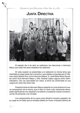 50 /
Cofradía de Jesús Resucitado y Ntra. Sra. de la Paz
Junta Directiva
	 El pasado día 4 de abril se celebraron las elecciones a Hermano
Mayor que cada tres años establece los estatutos.
	 En esta ocasión se presentaba a la reelección la misma terna que
ostentaba el cargo hasta ese momento y que estaba compuesta por D. Ma-
nuel Jesús Martos Ruiz como Hermano Mayor, D. José María Moya Gonzá-
lez como Vice-hermano Mayor y Dña. Dolores López Laguna como Admi-
nistradora. Una vez escrutados los votos, la terna fue confirmada en sus
cargos por otros tres años más.
Posteriormente el Hermano Mayor presentó en junta directiva la nue-
va composición de la misma, que si bien no tiene unas variaciones dema-
siado significativas con respecto a la anterior, si presenta nuevas incorpora-
ciones de personas y de vocalías.
Los componentes de la nueva junta directiva tomaron posesión de
su cargo en la Fiesta que la cofradía celebró en honor a Nuestra Señora de
 