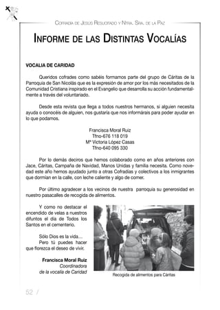 52 /
Cofradía de Jesús Resucitado y Ntra. Sra. de la Paz
VOCALIA DE CARIDAD
	 Queridos cofrades como sabéis formamos parte del grupo de Cáritas de la
Parroquia de San Nicolás que es la expresión de amor por los más necesitados de la
Comunidad Cristiana inspirado en el Evangelio que desarrolla su acción fundamental-
mente a través del voluntariado.
	 Desde esta revista que llega a todos nuestros hermanos, si alguien necesita
ayuda o conocéis de alguien, nos gustaría que nos informárais para poder ayudar en
lo que podamos.
Francisca Moral Ruiz
Tfno-676 118 019
Mª Victoria López Casas
Tfno-640 095 330
	 Por lo demás deciros que hemos colaborado como en años anteriores con
Jace, Cáritas, Campaña de Navidad, Manos Unidas y familia necesita. Como nove-
dad este año hemos ayudado junto a otras Cofradías y colectivos a los inmigrantes
que dormían en la calle, con leche caliente y algo de comer.
	 Por último agradecer a los vecinos de nuestra parroquia su generosidad en
nuestro pasacalles de recogida de alimentos.
	 Y como no destacar el
encendido de velas a nuestros
difuntos el día de Todos los
Santos en el cementerio.
	 Sólo Dios es la vida…
	 Pero tú puedes hacer
que florezca el deseo de vivir.
Francisca Moral Ruiz
Coordinadora
de la vocalía de Caridad
Informe de las Distintas Vocalías
Recogida de alimentos para Cáritas
 