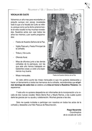 / 53
Resurrexit n.º 35 / Semana Santa 2014
VOCALIA DE CULTO
Volvemos un año mas para recordarles un
poquito aunque con pocas novedades
todo lo que a la Vocalía de Culto se refie-
re, porque como ya he dicho anteriormen-
te en esta vocalía no hay muchas noveda-
des. Nuestros actos son casi todos los
años los mismos y por suerte programa-
dos:
-	 Fiesta de Nuestra Señora de la Paz.
-	 Vigilia Pascual y Fiesta Principal de
la cofradía.
-	 Triduo y Vía Lucis.
-	 Ofrenda floral.
-	 Misa de difuntos junto a las demás
cofradías de la parroquia, con las
que este año hemos trabajado en
bastantes cosas y a sido una expe-
riencia muy buena.
-	 Misas mensuales.
	 En este ultimo punto las misas mensuales si que me gustaría destacarlas y
hacer un llamamiento a todos los hermanos de la cofradía, recordándoles que el pri-
mer domingo de cada mes se celebra una misa en honor a Nuestros Titulares. Os
esperamos.
	 Y este año no quisiera despedirme sin informarles de la incorporación a la vo-
calía de dos nuevas vocales: María Gloria Ruiz y Mayte Ramos, a las cuales quiero
darle las gracias por su ayuda y colaboración. Muchas gracias a las dos.
	 Solo me queda invitarles a participar con nosotros en todos los actos de la
cofradía y desearles una Feliz Pascua de Resurrección.
Paqui Navarrete
Coordinadora
de la vocalía de Culto
Fiesta de Nuestra Señora de la Paz
 