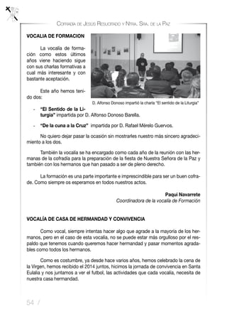 54 /
Cofradía de Jesús Resucitado y Ntra. Sra. de la Paz
VOCALIA DE FORMACION
	 La vocalía de forma-
ción como estos últimos
años viene haciendo sigue
con sus charlas formativas a
cual más interesante y con
bastante aceptación.
	 Este año hemos teni-
do dos:
-	 “El Sentido de la Li-
turgia” impartida por D. Alfonso Donoso Barella.
-	 “De la cuna a la Cruz” impartida por D. Rafael Mérelo Guervos.
	 No quiero dejar pasar la ocasión sin mostrarles nuestro más sincero agradeci-
miento a los dos.
		También la vocalía se ha encargado como cada año de la reunión con las her-
manas de la cofradía para la preparación de la fiesta de Nuestra Señora de la Paz y
también con los hermanos que han pasado a ser de pleno derecho.
	 La formación es una parte importante e imprescindible para ser un buen cofra-
de. Como siempre os esperamos en todos nuestros actos.
Paqui Navarrete
Coordinadora de la vocalía de Formación
VOCALÍA DE CASA DE HERMANDAD Y CONVIVENCIA
	 Como vocal, siempre intentas hacer algo que agrade a la mayoría de los her-
manos, pero en el caso de esta vocalía, no se puede estar más orgulloso por el res-
paldo que tenemos cuando queremos hacer hermandad y pasar momentos agrada-
bles como todos los hermanos.
	 Como es costumbre, ya desde hace varios años, hemos celebrado la cena de
la Virgen, hemos recibido el 2014 juntos, hicimos la jornada de convivencia en Santa
Eulalia y nos juntamos a ver el futbol, las actividades que cada vocalía, necesita de
nuestra casa hermandad.
D. Alfonso Donoso impartió la charla “El sentido de la Liturgia”
 
