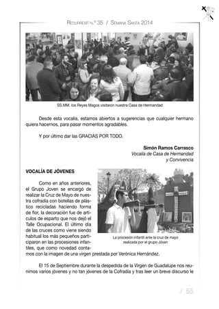 / 55
Resurrexit n.º 35 / Semana Santa 2014
SS.MM. los Reyes Magos visitaron nuestra Casa de Hermandad
	 Desde esta vocalía, estamos abiertos a sugerencias que cualquier hermano
quiera hacernos, para pasar momentos agradables.
	 Y por último dar las GRACIAS POR TODO.
Simón Ramos Carrasco
Vocalía de Casa de Hermandad
y Convivencia
VOCALÍA DE JÓVENES
	 Como en años anteriores,
el Grupo Joven se encargó de
realizar la Cruz de Mayo de nues-
tra cofradía con botellas de plás-
tico recicladas haciendo forma
de flor, la decoración fue de artí-
culos de esparto que nos dejó el
Talle Ocupacional. El último día
de las cruces como viene siendo
habitual los más pequeños parti-
ciparon en las procesiones infan-
tiles, que como novedad conta-
mos con la imagen de una virgen prestada por Verónica Hernández.
	 El 15 de Septiembre durante la despedida de la Virgen de Guadalupe nos reu-
nimos varios jóvenes y no tan jóvenes de la Cofradía y tras leer un breve discurso le
La procesión infantil ante la cruz de mayo
realizada por el grupo Jóven
 