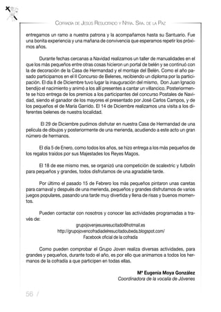 56 /
Cofradía de Jesús Resucitado y Ntra. Sra. de la Paz
entregamos un ramo a nuestra patrona y la acompañamos hasta su Santuario. Fue
una bonita experiencia y una mañana de convivencia que esperamos repetir los próxi-
mos años.
	 Durante fechas cercanas a Navidad realizamos un taller de manualidades en el
que los más pequeños entre otras cosas hicieron un portal de belén y se continuó con
la de decoración de la Casa de Hermandad y el montaje del Belén. Como el año pa-
sado participamos en el II Concurso de Belenes, recibiendo un diploma por la partici-
pación. El día 8 de Diciembre tuvo lugar la inauguración del mismo, Don Juan Ignacio
bendijo el nacimiento y animó a los allí presentes a cantar un villancico. Posteriormen-
te se hizo entrega de los premios a los participantes del concurso Postales de Navi-
dad, siendo el ganador de los mayores el presentado por José Carlos Campos, y de
los pequeños el de María Garrido. El 14 de Diciembre realizamos una visita a los di-
ferentes belenes de nuestra localidad.
El 29 de Diciembre pudimos disfrutar en nuestra Casa de Hermandad de una
película de dibujos y posteriormente de una merienda, acudiendo a este acto un gran
número de hermanos.
	 El día 5 de Enero, como todos los años, se hizo entrega a los más pequeños de
los regalos traídos por sus Majestades los Reyes Magos.
	 El 18 de ese mismo mes, se organizó una competición de scalextric y futbolín
para pequeños y grandes, todos disfrutamos de una agradable tarde.
	 Por último el pasado 15 de Febrero los más pequeños pintaron unas caretas
para carnaval y después de una merienda, pequeños y grandes disfrutamos de varios
juegos populares, pasando una tarde muy divertida y llena de risas y buenos momen-
tos.
	 Pueden contactar con nosotros y conocer las actividades programadas a tra-
vés de:
grupojovenjesusresucitado@hotmail.es
http://grupojovencofradiadelresucitadoubeda.blogspot.com/
Facebook oficial de la cofradía
	 Como pueden comprobar el Grupo Joven realiza diversas actividades, para
grandes y pequeños, durante todo el año, es por ello que animamos a todos los her-
manos de la cofradía a que participen en todas ellas.
Mª Eugenia Moya González
Coordinadora de la vocalía de Jóvenes
 