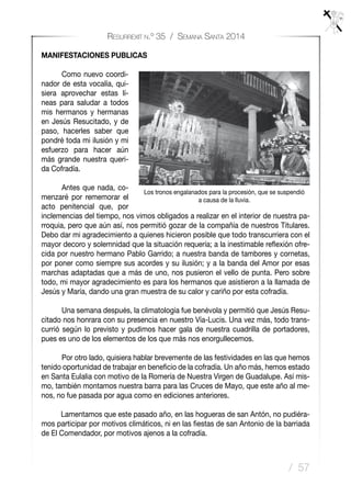 / 57
Resurrexit n.º 35 / Semana Santa 2014
MANIFESTACIONES PUBLICAS
	 Como nuevo coordi-
nador de esta vocalía, qui-
siera aprovechar estas lí-
neas para saludar a todos
mis hermanos y hermanas
en Jesús Resucitado, y de
paso, hacerles saber que
pondré toda mi ilusión y mi
esfuerzo para hacer aún
más grande nuestra queri-
da Cofradía.
	 Antes que nada, co-
menzaré por rememorar el
acto penitencial que, por
inclemencias del tiempo, nos vimos obligados a realizar en el interior de nuestra pa-
rroquia, pero que aún así, nos permitió gozar de la compañía de nuestros Titulares.
Debo dar mi agradecimiento a quienes hicieron posible que todo transcurriera con el
mayor decoro y solemnidad que la situación requería; a la inestimable reflexión ofre-
cida por nuestro hermano Pablo Garrido; a nuestra banda de tambores y cornetas,
por poner como siempre sus acordes y su ilusión; y a la banda del Amor por esas
marchas adaptadas que a más de uno, nos pusieron el vello de punta. Pero sobre
todo, mi mayor agradecimiento es para los hermanos que asistieron a la llamada de
Jesús y María, dando una gran muestra de su calor y cariño por esta cofradía.
	 Una semana después, la climatología fue benévola y permitió que Jesús Resu-
citado nos honrara con su presencia en nuestro Vía-Lucis. Una vez más, todo trans-
currió según lo previsto y pudimos hacer gala de nuestra cuadrilla de portadores,
pues es uno de los elementos de los que más nos enorgullecemos.
	 Por otro lado, quisiera hablar brevemente de las festividades en las que hemos
tenido oportunidad de trabajar en beneficio de la cofradía. Un año más, hemos estado
en Santa Eulalia con motivo de la Romería de Nuestra Virgen de Guadalupe. Así mis-
mo, también montamos nuestra barra para las Cruces de Mayo, que este año al me-
nos, no fue pasada por agua como en ediciones anteriores.
	 Lamentamos que este pasado año, en las hogueras de san Antón, no pudiéra-
mos participar por motivos climáticos, ni en las fiestas de san Antonio de la barriada
de El Comendador, por motivos ajenos a la cofradía.
Los tronos engalanados para la procesión, que se suspendió
a causa de la lluvia.
 