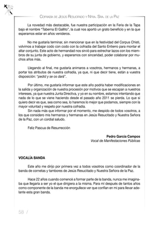 58 /
Cofradía de Jesús Resucitado y Ntra. Sra. de la Paz
	 La novedad más destacable, fue nuestra participación en la Feria de la Tapa
bajo el nombre “Taberna El Gallito”, la cual nos aportó un grato beneficio y en la que
esperamos estar en años venideros.
	 No me gustaría terminar, sin mencionar que en la festividad del Corpus Chisti,
volvimos a trabajar codo con codo con la cofradía del Santo Entierro para montar el
altar conjunto. Este acto de hermandad nos sirvió para estrechar lazos con los miem-
bros de su junta de gobierno, y esperamos con sinceridad, poder colaborar por mu-
chos años más.
	 Llegando al final, me gustaría animaros a vosotros, hermanos y hermanas, a
portar los atributos de nuestra cofradía, ya que, ni que decir tiene, están a vuestra
disposición: “pedid y se os dará”.
	 Por último, me gustaría informar que este año podría haber modificaciones en
la salida y organización de nuestra procesión por motivos que se escapan a nuestros
intereses, ya que nuestra Junta Directiva, y yo en su nombre, estamos intentando que
nada de lo que se viene haciendo desde el pasado año 2011 se pierda. Lo que si
quiero decir es que, sea como sea, lo haremos lo mejor que podamos, siempre con la
mayor voluntad y respeto por nuestra cofradía.
	 Sin nada más que informar por el momento, me despido de todos vosotros, a
los que considero mis hermanos y hermanas en Jesús Resucitado y Nuestra Señora
de la Paz, con un cordial saludo.
	 Feliz Pascua de Resurrección
Pedro García Campos
Vocal de Manifestaciones Públicas
VOCALÍA BANDA
	 Este año me dirijo por primera vez a todos vosotros como coordinador de la
banda de cornetas y tambores de Jesús Resucitado y Nuestra Señora de la Paz.
	 Hace 22 años cuando comencé a formar parte de la banda, nunca me imagina-
ba que llegaría a ser yo el que dirigiera a la misma. Para mí después de tantos años
como componente de la banda me enorgullece ver que confían en mi para llevar ade-
lante esta gran banda.
 