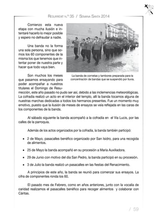 / 59
Resurrexit n.º 35 / Semana Santa 2014
	 Comienzo esta nueva
etapa con mucha ilusión e in-
tentaré hacerlo lo mejor posible
y espero no defraudar a nadie.
	 Una banda no la forma
una sola persona, sino que so-
mos los 60 componentes de la
misma los que tenemos que in-
tentar poner de nuestra parte y
hacer que todo vaya bien.
	 Son muchos los meses
que pasamos ensayando para
poder acompañar a nuestros
titulares el Domingo de Resu-
rrección, este año pasado no pudo ser así, debido a las inclemencias meteorológicas.
La cofradía realizó un acto en el interior del templo, allí la banda tocamos alguna de
nuestras marchas dedicadas a todos los hermanos presentes. Fue un momento muy
emotivo, puesto que la ilusión de meses de ensayos se veía reflejada en las caras de
los componentes de la banda.
	 Al sábado siguiente la banda acompañó a la cofradía en el Via Lucis, por las
calles de la parroquia.
	 Además de los actos organizados por la cofradía, la banda también participó:
•	 2 de Mayo, pasacalles benéfico organizado por San Isidro, para una recogida
de alimentos.
•	 25 de Mayo la banda acompañó en su procesión a María Auxiliadora.
•	 29 de Junio con motivo del día San Pedro, la banda participó en su procesión.
•	 3 de Julio la banda realizó un pasacalles en las fiestas del Renacimiento.
	 A principios de este año, la banda se reunió para comenzar sus ensayos. La
cifra de componentes ronda los 60.
	 El pasado mes de Febrero, como en años anteriores, junto con la vocalía de
caridad realizamos el pasacalles benéfico para recoger alimentos y colaborar con
Cáritas.
La banda de cornetas y tambores preparada para la
concentración de bandas que se suspendió por lluvia.
 
