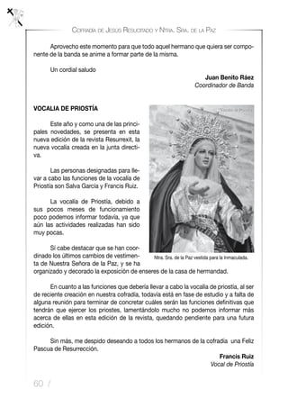 60 /
Cofradía de Jesús Resucitado y Ntra. Sra. de la Paz
	 Aprovecho este momento para que todo aquel hermano que quiera ser compo-
nente de la banda se anime a formar parte de la misma.
	 Un cordial saludo
Juan Benito Ráez
Coordinador de Banda
VOCALIA DE PRIOSTÍA
	 Este año y como una de las princi-
pales novedades, se presenta en esta
nueva edición de la revista Resurrexit, la
nueva vocalía creada en la junta directi-
va.
	 Las personas designadas para lle-
var a cabo las funciones de la vocalía de
Priostía son Salva García y Francis Ruiz.
	 La vocalía de Priostía, debido a
sus pocos meses de funcionamiento
poco podemos informar todavía, ya que
aún las actividades realizadas han sido
muy pocas.
	 Sí cabe destacar que se han coor-
dinado los últimos cambios de vestimen-
ta de Nuestra Señora de la Paz, y se ha
organizado y decorado la exposición de enseres de la casa de hermandad.
	 En cuanto a las funciones que debería llevar a cabo la vocalía de priostía, al ser
de reciente creación en nuestra cofradía, todavía está en fase de estudio y a falta de
alguna reunión para terminar de concretar cuáles serán las funciones definitivas que
tendrán que ejercer los priostes, lamentándolo mucho no podemos informar más
acerca de ellas en esta edición de la revista, quedando pendiente para una futura
edición.
	 Sin más, me despido deseando a todos los hermanos de la cofradía una Feliz
Pascua de Resurrección.
Francis Ruiz
Vocal de Priostía
Ntra. Sra. de la Paz vestida para la Inmaculada.
 