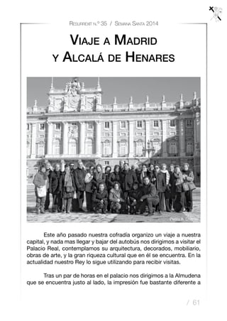 / 61
Resurrexit n.º 35 / Semana Santa 2014
Viaje a Madrid
y Alcalá de Henares
	 Este año pasado nuestra cofradía organizo un viaje a nuestra
capital, y nada mas llegar y bajar del autobús nos dirigimos a visitar el
Palacio Real, contemplamos su arquitectura, decorados, mobiliario,
obras de arte, y la gran riqueza cultural que en él se encuentra. En la
actualidad nuestro Rey lo sigue utilizando para recibir visitas.
	 Tras un par de horas en el palacio nos dirigimos a la Almudena
que se encuentra justo al lado, la impresión fue bastante diferente a
Pedro A. Charriel
 
