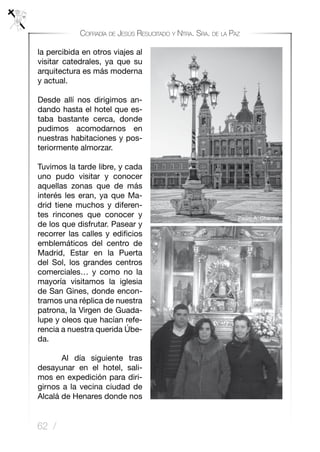 62 /
Cofradía de Jesús Resucitado y Ntra. Sra. de la Paz
la percibida en otros viajes al
visitar catedrales, ya que su
arquitectura es más moderna
y actual.
Desde allí nos dirigimos an-
dando hasta el hotel que es-
taba bastante cerca, donde
pudimos acomodarnos en
nuestras habitaciones y pos-
teriormente almorzar.
Tuvimos la tarde libre, y cada
uno pudo visitar y conocer
aquellas zonas que de más
interés les eran, ya que Ma-
drid tiene muchos y diferen-
tes rincones que conocer y
de los que disfrutar. Pasear y
recorrer las calles y edificios
emblemáticos del centro de
Madrid, Estar en la Puerta
del Sol, los grandes centros
comerciales… y como no la
mayoría visitamos la iglesia
de San Gines, donde encon-
tramos una réplica de nuestra
patrona, la Virgen de Guada-
lupe y oleos que hacían refe-
rencia a nuestra querida Úbe-
da.
	 Al día siguiente tras
desayunar en el hotel, sali-
mos en expedición para diri-
girnos a la vecina ciudad de
Alcalá de Henares donde nos
Pedro A. Charriel
 