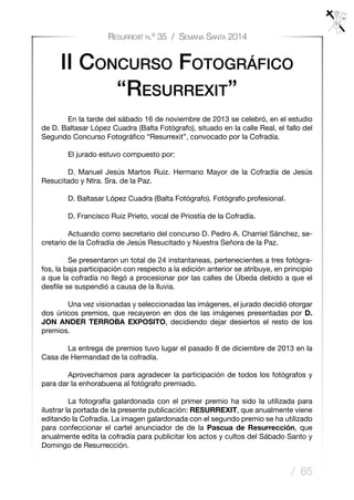 / 65
Resurrexit n.º 35 / Semana Santa 2014
	 En la tarde del sábado 16 de noviembre de 2013 se celebró, en el estudio
de D. Baltasar López Cuadra (Balta Fotógrafo), situado en la calle Real, el fallo del
Segundo Concurso Fotográfico “Resurrexit”, convocado por la Cofradía.
	 El jurado estuvo compuesto por: 
	 D. Manuel Jesús Martos Ruiz. Hermano Mayor de la Cofradía de Jesús
Resucitado y Ntra. Sra. de la Paz.
	 D. Baltasar López Cuadra (Balta Fotógrafo). Fotógrafo profesional.
	 D. Francisco Ruiz Prieto, vocal de Priostía de la Cofradía.
	 Actuando como secretario del concurso D. Pedro A. Charriel Sánchez, se-
cretario de la Cofradía de Jesús Resucitado y Nuestra Señora de la Paz.
	 
	 Se presentaron un total de 24 instantaneas, pertenecientes a tres fotógra-
fos, la baja participación con respecto a la edición anterior se atribuye, en principio
a que la cofradía no llegó a procesionar por las calles de Úbeda debido a que el
desfile se suspendió a causa de la lluvia.
	 Una vez visionadas y seleccionadas las imágenes, el jurado decidió otorgar
dos únicos premios, que recayeron en dos de las imágenes presentadas por D.
JON ANDER TERROBA EXPOSITO, decidiendo dejar desiertos el resto de los
premios. 
	 La entrega de premios tuvo lugar el pasado 8 de diciembre de 2013 en la
Casa de Hermandad de la cofradía.
	 Aprovechamos para agradecer la participación de todos los fotógrafos y
para dar la enhorabuena al fotógrafo premiado.
	 La fotografía galardonada con el primer premio ha sido la utilizada para
ilustrar la portada de la presente publicación: RESURREXIT, que anualmente viene
editando la Cofradía. La imagen galardonada con el segundo premio se ha utilizado
para confeccionar el cartel anunciador de de la Pascua de Resurrección, que
anualmente edita la cofradía para publicitar los actos y cultos del Sábado Santo y
Domingo de Resurrección.
II Concurso Fotográfico
“Resurrexit”
 