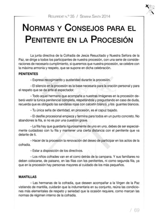 / 69
Resurrexit n.º 35 / Semana Santa 2014
	 La junta directiva de la Cofradía de Jesús Resucitado y Nuestra Señora de la
Paz, se dirige a todos los participantes de nuestra procesión, con una serie de conside-
raciones de necesario cumplimiento, si queremos que nuestra procesión, se celebre con
la máxima armonía y respeto, que se supone en dicha celebración.
PENITENTES
	 - Expresa recogimiento y austeridad durante la procesión.
	 - El silencio en la procesión es la base necesaria para la oración personal y para
el respeto que se da ante el espectador.
	 - Todo aquel hermano que acompañe a nuestras Imágenes en la procesión de-
berá vestir la túnica penitencial completa, respetándola y preguntando en caso de duda,
recuerda que es obligado las sandalias rojas con calcetín blanco, y los guantes blancos.
	 - Tu única seña de identidad, en procesión, es el capuz bajado.
	 - El desﬁle procesional empieza y termina para todos en un punto concreto. No
abandones la ﬁla, si no es por una cuestión grave.
	 - La ﬁla hay que guardarla rigurosamente de uno en uno, debes de ser especial-
mente cuidadoso con tu ﬁla y mantener una cierta distancia con el penitente que va
delante de ti.
	 - Hacer de la procesión la renovación del deseo de participar en los actos de la
cofradía.
	 - Estar a disposición de los directivos.
	 - Los niños cofrades van en el corro detrás de la campana. Y sus familiares no
deben colocarse, de paisano, en las ﬁlas con los penitentes, ni como segunda ﬁla, ya
que en la procesión hay personas mayores al cuidado de los más pequeños.
MANTILLAS
	 - Las hermanas de la cofradía, que deseen acompañar a la Virgen de la Paz
vistiendo de mantilla, cuidarán que la indumentaria en su conjunto, reúna las condicio-
nes más elementales de respeto y seriedad que la ocasión requiere, como marcan las
normas de régimen interno de la cofradía.
Normas y Consejos para el
Penitente en la Procesión
 