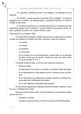 74 /
Cofradía de Jesús Resucitado y Ntra. Sra. de la Paz
- Tú, pequeño, queriendo mucho a tus padres y cumpliendo con tus
estudios.
- Tú, hombre y mujer, amando y haciendo bien tu trabajo. Y si tienes la
desgracia de no tenerlo, no desesperando y buscando siempre en Cristo el
modelo al que imitar.
- Tú, anciano, siguiendo con tu ejemplo de amor a tu familia porque hay
esperanza, porque hay un mañana. Y ya que Cristo ha resucitado vamos, to-
dos, a preparar el camino, en nuestro interior, a este
Cristo que es Luz, Verdad y Vida.
	 Y si Jesucristo es Verdad, nosotros al caminar en nuestra vida, lo vamos
a hacer de verdad y en verdad, por tanto, hermanos, fuera de nosotros:
- 	 La mentira
- 	 La envidia
- 	 La soberbia
- 	 La corrupción
- 	 El no cumplir con los mandamientos y sobre todo con el principal
de ellos y único que nos dio El: “Amaos los unos a los otros como
yo os he amado” M 15, 9,17
	 Y también Cristo es Vida, y si lo es, qué hacemos nosotros si:
-	 Estamos tristes.
-	 Si degradamos a la mujer y al hombre a un simple objeto de placer.
-	 Si no defendemos la vida desde el primer momento de su concep-
ción.
-	 Si no rechazamos la violencia de cualquier género; la maldad aun-
que pueda venir disfrazada de cordero...
-	 Si no nos negamos a participar de lo pagano.
	 Si caminamos siguiendo su ejemplo seremos también nosotros, como
Él, Luz y custodios de su Amor.
	 Así pues, ahora empieza todo. Ante Él, presente en la Eucaristía, debes
pensar que hoy:
-	 Empieza tu cambio.
-	 Empieza el que te tomes y me tome en serio a Cristo Resucitado.
 