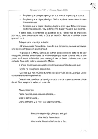 / 75
Resurrexit n.º 35 / Semana Santa 2014
-	 Empieza que pongas y ponga en sus manos lo poco que somos.
-	 Empieza que le digas y le diga: ¡Señor, aquí me tienes con mis con-
tinuas ofensas!
-	 Empieza que le digas y le diga: Jesús te amo y por Ti hoy me levan-
to de mi postracíón. Voy a donde me digas y hago lo que quieras.
	 Y sobre todo, recordemos las palabras de S. Pablo: “No os angustiéis
por nada, sino presentadlo todo a Dios en oración. Pedidle y también dadle
gracias”. m, 6.
	 Así que cada uno diga a Jesús:
- Gracias Jesús Resucitado, pues lo que temíamos no nos sobrevino,
sino que nos tratas con gran bondad.
-Y gracias a ti, María, Señora de la Paz, porque de este acto he de salir
sosegado, con las ideas claras de lo que tengo que hacer durante todo el año
y con las fuerzas suficientes para conseguir ser un buen cristiano y un buen
cofrade. Para esto pido tu intercesión Madre.
	 Y ahora dispongamos nuestro interior para que Úbeda sepa que:
-Cristo ha resucitado, según dijo.
-Que los que han muerto durante este año viven con El, porque Cristo
cumple siempre sus promesas.
	 Que así sea, que Dios os bendiga a cada uno de vosotros y no se olvide
de mí. Que tengamos todas un buen día.
	 Ahora recemos:
Padre nuestro, que estás en el cielo,…
Dios te salve María…
Gloria al Padre, y al Hijo, y al Espíritu Santo…
	
Resucitó según dijo: ¡Aleluya, aleluya!
Viva Jesús Resucitado.
Viva María, Nuestra Señora de la Paz.
 