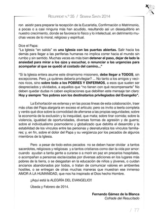 / 77
Resurrexit n.º 35 / Semana Santa 2014
ron asistir para preparar la recepción de la Eucaristía, Confirmación o Matrimonio,
a pocas o a casi ninguna más han acudido, resultando así un desequilibrio en
nuestro crecimiento, donde se favorece lo físico y lo intelectual, en detrimento mu-
chas veces de lo moral, religioso y espiritual.
Dice el Papa:
“La Iglesia “en salida” es una Iglesia con las puertas abiertas. Salir hacia los
demás para llegar a las periferias humanas no implica correr hacia el mundo sin
rumbo y sin sentido. Muchas veces es más bien detener el paso, dejar de lado la
ansiedad para mirar a los ojos y escuchar, o renunciar a las urgencias para
acompañar al que se quedó al costado del camino...”
“Si la Iglesia entera asume este dinamismo misionero, debe llegar a TODOS, sin
excepciones. Pero ¿a quiénes debería privilegiar? ... No tanto a los amigos y veci-
nos ricos, sino sobre todo a los POBRES Y ENFERMOS, a esos que suelen ser
despreciados y olvidados, a aquellos que “no tienen con qué recompensarte” No
deben quedar dudas ni caben explicaciones que debiliten este mensaje tan claro:
Hoy y siempre “los pobres son los destinatarios privilegiados del Evangelio”.
	 La Exhortación es extensa y en las pocas líneas de esta colaboración, traer
más citas del Papa alargaría en exceso el artículo; pero os invito a leerla completa
y veréis qué dice sobre la comodidad de aferrarse a las propias seguridades; sobre
la economía de la exclusión y la inequidad, que mata; sobre tirar comida; sobre la
violencia, igualdad de oportunidades, diversas formas de agresión y de guerra;
sobre el individualismo posmoderno y globalizado que debilita el desarrollo y la
estabilidad de los vínculos entre las personas y desnaturaliza los vínculos familia-
res; y, en fin, sobre el dolor del Papa y su vergüenza por los pecados de algunos
miembros de la Iglesia.
	
	 Pero a pesar de todo estos pecados no se deben hacer olvidar a tantos
sacerdotes, religiosos y religiosas y a tantos cristianos como dan la vida por amor:
cuando ayudan a tanta gente a curarse o a morir en paz en precarios hospitales,
o acompañan a personas esclavizadas por diversas adiciones en los lugares más
pobres de la tierra, o se desgastan en la educación de niños y jóvenes, o cuidan
ancianos abandonados por todos, o tratan de comunicar valores en ambientes
hostiles, o se entregan de otras muchas maneras que muestran ese inmenso
AMOR A LA HUMANIDAD, que nos ha inspirado el Dios hecho Hombre.
	 ¡¡Aquí está la ALEGRÍA DEL EVANGELIO!!
	
	 Úbeda y Febrero de 2014.
Fernando Gámez de la Blanca
Cofrade del Resucitado
 