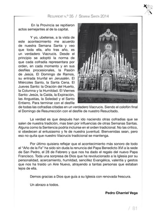 / 81
Resurrexit n.º 35 / Semana Santa 2014
En la Provincia se repitieron
actos semejantes al de la capital.
Y yo, ubetense, a la vista de
este acontecimiento me acuerdo
de nuestra Semana Santa y veo
que toda ella, año tras año, es
un verdadero Viacrucis. Desde el
principio se adoptó la norma de
que cada cofradía representara por
orden, en cada momento y en sus
desfiles procesionales, la Pasión
de Jesús. El Domingo de Ramos,
su entrada triunfal en Jerusalén. El
Miércoles Santo, la Santa Cena. El
Jueves Santo: la Oración del Huerto,
la Columna y la Humildad. El Viernes
Santo: Jesús, la Caída, la Expiración,
las Angustias, la Soledad y el Santo
Entierro. Para terminar con el desfile
de todas las cofradías citadas en un verdadero Viacrucis. Siendo el colofón final
el Domingo de Resurrección con el desfile de nuestro Resucitado.
	 La verdad es que después han ido naciendo otras cofradías que se
salen de nuestra tradición, mas bien por influencias de otras Semanas Santas.
Alguna como la Sentencia podría incluirse en el orden tradicional. No las critico,
si obedecen al entusiasmo y fe de nuestra juventud. Bienvenidas sean, pero
eso no quita que nuestro Viacrucis tradicional se mantenga.
	 Por último quisiera reflejar que el acontecimiento más sonoro de todo
el “Año de la Fe” ha sido sin duda la renuncia del Papa Benedicto XVI a la sede
de San Pedro, el 28 de Febrero y que nos ha dado el regalo del nuevo Papa
Francisco. Toda una sorpresa de Dios que ha revolucionado a la Iglesia por su
personalidad, acercamiento, humildad, sencillez Evangélica, valentía y gestos
que nos ha traído un Aire Nuevo, atrayendo a tantas personas que estaban
lejos de ella.
	 Demos gracias a Dios que guía a su Iglesia con renovada frescura.
	 Un abrazo a todos.
Pedro Charriel Vega
 