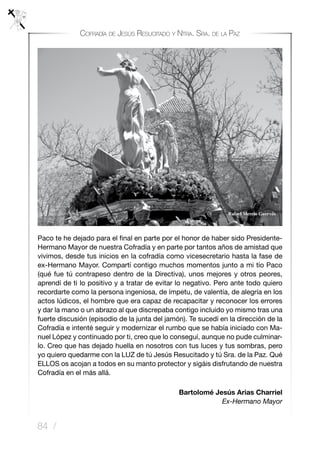 84 /
Cofradía de Jesús Resucitado y Ntra. Sra. de la Paz
Paco te he dejado para el final en parte por el honor de haber sido Presidente-
Hermano Mayor de nuestra Cofradía y en parte por tantos años de amistad que
vivimos, desde tus inicios en la cofradía como vicesecretario hasta la fase de
ex-Hermano Mayor. Compartí contigo muchos momentos junto a mi tío Paco
(qué fue tú contrapeso dentro de la Directiva), unos mejores y otros peores,
aprendí de ti lo positivo y a tratar de evitar lo negativo. Pero ante todo quiero
recordarte como la persona ingeniosa, de ímpetu, de valentía, de alegría en los
actos lúdicos, el hombre que era capaz de recapacitar y reconocer los errores
y dar la mano o un abrazo al que discrepaba contigo incluido yo mismo tras una
fuerte discusión (episodio de la junta del jamón). Te sucedí en la dirección de la
Cofradía e intenté seguir y modernizar el rumbo que se había iniciado con Ma-
nuel López y continuado por ti, creo que lo conseguí, aunque no pude culminar-
lo. Creo que has dejado huella en nosotros con tus luces y tus sombras, pero
yo quiero quedarme con la LUZ de tú Jesús Resucitado y tú Sra. de la Paz. Qué
ELLOS os acojan a todos en su manto protector y sigáis disfrutando de nuestra
Cofradía en el más allá.
Bartolomé Jesús Arias Charriel
Ex-Hermano Mayor
      
 