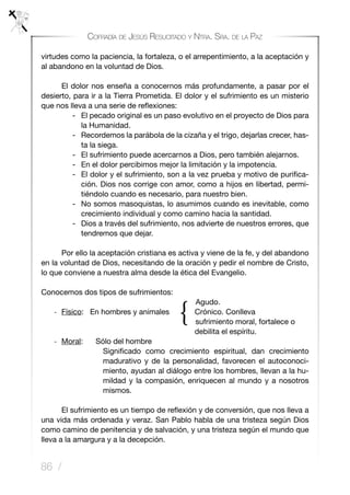 86 /
Cofradía de Jesús Resucitado y Ntra. Sra. de la Paz
virtudes como la paciencia, la fortaleza, o el arrepentimiento, a la aceptación y
al abandono en la voluntad de Dios.
	 El dolor nos enseña a conocernos más profundamente, a pasar por el
desierto, para ir a la Tierra Prometida. El dolor y el sufrimiento es un misterio
que nos lleva a una serie de reflexiones:
- 	 El pecado original es un paso evolutivo en el proyecto de Dios para
la Humanidad.
- 	 Recordemos la parábola de la cizaña y el trigo, dejarlas crecer, has-
ta la siega.
- 	 El sufrimiento puede acercarnos a Dios, pero también alejarnos.
- 	 En el dolor percibimos mejor la limitación y la impotencia.
- 	 El dolor y el sufrimiento, son a la vez prueba y motivo de purifica-
ción. Dios nos corrige con amor, como a hijos en libertad, permi-
tiéndolo cuando es necesario, para nuestro bien.
- 	No somos masoquistas, lo asumimos cuando es inevitable, como
crecimiento individual y como camino hacia la santidad.
- 	 Dios a través del sufrimiento, nos advierte de nuestros errores, que
tendremos que dejar.
	 Por ello la aceptación cristiana es activa y viene de la fe, y del abandono
en la voluntad de Dios, necesitando de la oración y pedir el nombre de Cristo,
lo que conviene a nuestra alma desde la ética del Evangelio.
Conocemos dos tipos de sufrimientos:
Agudo.
-	 Físico: En hombres y animales Crónico. Conlleva			
						 sufrimiento moral, fortalece o
				 debilita el espíritu.
-	 Moral: Sólo del hombre
Significado como crecimiento espiritual, dan crecimiento
madurativo y de la personalidad, favorecen el autoconoci-
miento, ayudan al diálogo entre los hombres, llevan a la hu-
mildad y la compasión, enriquecen al mundo y a nosotros
mismos.
	 El sufrimiento es un tiempo de reflexión y de conversión, que nos lleva a
una vida más ordenada y veraz. San Pablo habla de una tristeza según Dios
como camino de penitencia y de salvación, y una tristeza según el mundo que
lleva a la amargura y a la decepción.
{
 