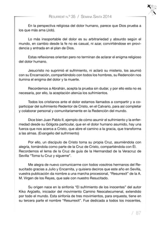 / 87
Resurrexit n.º 35 / Semana Santa 2014
	 En la perspectiva religiosa del dolor humano, parece que Dios prueba a
los que más ama (Job).
	 Lo más insoportable del dolor es su arbitrariedad y absurdo según el
mundo, en cambio desde la fe no es casual, ni azar, convirtiéndose en provi-
dencia y entrada en el plan de Dios.
	 Estas reflexiones orientan pero no terminan de aclarar el enigma religioso
del dolor humano. 
	 Jesucristo no suprimió el sufrimiento, ni aclaró su misterio, los asumió
con su Encarnación, compartiéndolo con todos los hombres, su Redención nos
ilumina el enigma del dolor y la muerte.
	 Recordemos a Abrahán, acepta la prueba sin dudar, y por ello esta no es
necesaria, por ello, la aceptación atenúa los sufrimientos.
	 Todos los cristianos ante el dolor estamos llamados a compartir y a co-
participar del sufrimiento Redentor de Cristo, en el Calvario, para así completar
y colaborar personal y comunitariamente en la Redención del mundo.
	 Dice bien Juan Pablo II, ejemplo de cómo asumir el sufrimiento y la enfer-
medad desde su Gólgota particular, que en el dolor humano asumido, hay una
fuerza que nos acerca a Cristo, que abre el camino a la gracia, que transforma
a las almas. (Evangelio del sufrimiento)
	 Por ello, un discípulo de Cristo toma su propia Cruz, asumiéndola con
alegría, tomándola como parte de la Cruz de Cristo, compartiéndola con Él.
Recordemos el lema de la Cruz de guía de la Hermandad de la Veracruz de
Sevilla “Toma tu Cruz y sígueme”.
	 Me alegra de nuevo comunicarme con todos vosotros hermanos del Re-
sucitado gracias a Julio y Encarnita, y quisiera deciros que este año en Sevilla,
vuestra publicación da nombre a una marcha procesional, “Resurrexit” de la A.
M. Virgen de los Reyes, que sale con nuestro Resucitado.
	 Su origen nace en la sinfonía “El sufrimiento de los inocentes” del autor
Kiko Argüello, iniciador del movimiento Camino Neocatecumenal, extendido
por todo el mundo. Esta sinfonía de tres movimientos, para orquesta, tiene en
su tercera parte el nombre “Resurrexit”. Fue dedicada a todos los inocentes,
 