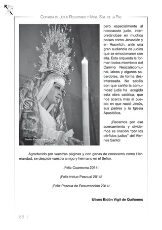 88 /
Cofradía de Jesús Resucitado y Ntra. Sra. de la Paz
pero especialmente al
holocausto judío, inter-
pretándose en muchos
países como Jerusalén y
en Auswitch, ante una
gran audiencia de judíos
que se emocionaron con
ella. Esta orquesta la for-
man todos miembros del
Camino Neocatecomu-
nal, laicos y algunos sa-
cerdotes, de forma des-
interesada. No sabéis
con que cariño la comu-
nidad judía ha acogido
esta obra católica, que
nos acerca más al pue-
blo en que nació Jesús,
sus padres y la Iglesia
Apostólica.
	 ¡Recemos por ese
acercamiento y olvide-
mos es oración “por los
pérfidos judíos” del Vier-
nes Santo!
	 Agradecido por vuestras páginas y con ganas de conoceros como Her-
mandad, se despide vuestro amigo y hermano en el Señor.
¡Feliz Cuaresma 2014!
¡Feliz triduo Pascual 2014!
¡Feliz Pascua de Resurrección 2014!
Ulises Bidón Vigil de Quiñones
 
