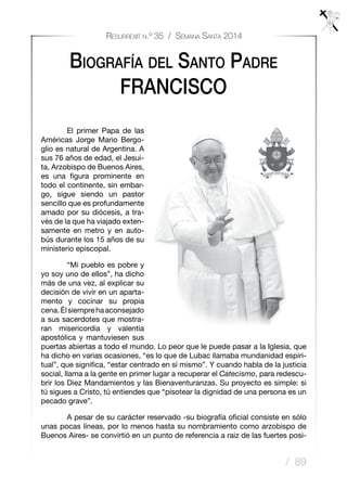 / 89
Resurrexit n.º 35 / Semana Santa 2014
Biografía del Santo Padre
FRANCISCO
	 El primer Papa de las
Américas Jorge Mario Bergo-
glio es natural de Argentina. A
sus 76 años de edad, el Jesui-
ta, Arzobispo de Buenos Aires,
es una figura prominente en
todo el continente, sin embar-
go, sigue siendo un pastor
sencillo que es profundamente
amado por su diócesis, a tra-
vés de la que ha viajado exten-
samente en metro y en auto-
bús durante los 15 años de su
ministerio episcopal.
	 “Mi pueblo es pobre y
yo soy uno de ellos”, ha dicho
más de una vez, al explicar su
decisión de vivir en un aparta-
mento y cocinar su propia
cena. Élsiemprehaaconsejado
a sus sacerdotes que mostra-
ran misericordia y valentía
apostólica y mantuviesen sus
puertas abiertas a todo el mundo. Lo peor que le puede pasar a la Iglesia, que
ha dicho en varias ocasiones, “es lo que de Lubac llamaba mundanidad espiri-
tual”, que significa, “estar centrado en sí mismo”. Y cuando habla de la justicia
social, llama a la gente en primer lugar a recuperar el Catecismo, para redescu-
brir los Diez Mandamientos y las Bienaventuranzas. Su proyecto es simple: si
tú sigues a Cristo, tú entiendes que “pisotear la dignidad de una persona es un
pecado grave”.
	 A pesar de su carácter reservado -su biografía oficial consiste en sólo
unas pocas líneas, por lo menos hasta su nombramiento como arzobispo de
Buenos Aires- se convirtió en un punto de referencia a raiz de las fuertes posi-
 
