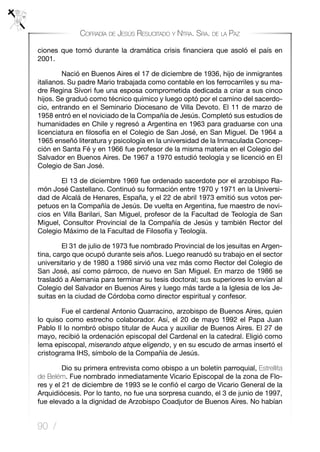 90 /
Cofradía de Jesús Resucitado y Ntra. Sra. de la Paz
ciones que tomó durante la dramática crisis financiera que asoló el país en
2001.
	 Nació en Buenos Aires el 17 de diciembre de 1936, hijo de inmigrantes
italianos. Su padre Mario trabajada como contable en los ferrocarriles y su ma-
dre Regina Sívori fue una esposa comprometida dedicada a criar a sus cinco
hijos. Se graduó como técnico químico y luego optó por el camino del sacerdo-
cio, entrando en el Seminario Diocesano de Villa Devoto. El 11 de marzo de
1958 entró en el noviciado de la Compañía de Jesús. Completó sus estudios de
humanidades en Chile y regresó a Argentina en 1963 para graduarse con una
licenciatura en filosofía en el Colegio de San José, en San Miguel. De 1964 a
1965 enseñó literatura y psicología en la universidad de la Inmaculada Concep-
ción en Santa Fé y en 1966 fue profesor de la misma materia en el Colegio del
Salvador en Buenos Aires. De 1967 a 1970 estudió teología y se licenció en El
Colegio de San José.
	 El 13 de diciembre 1969 fue ordenado sacerdote por el arzobispo Ra-
món José Castellano. Continuó su formación entre 1970 y 1971 en la Universi-
dad de Alcalá de Henares, España, y el 22 de abril 1973 emitió sus votos per-
petuos en la Compañía de Jesús. De vuelta en Argentina, fue maestro de novi-
cios en Villa Barilari, San Miguel, profesor de la Facultad de Teología de San
Miguel, Consultor Provincial de la Compañía de Jesús y también Rector del
Colegio Máximo de la Facultad de Filosofía y Teología.
	 El 31 de julio de 1973 fue nombrado Provincial de los jesuitas en Argen-
tina, cargo que ocupó durante seis años. Luego reanudó su trabajo en el sector
universitario y de 1980 a 1986 sirvió una vez más como Rector del Colegio de
San José, así como párroco, de nuevo en San Miguel. En marzo de 1986 se
trasladó a Alemania para terminar su tesis doctoral; sus superiores lo envían al
Colegio del Salvador en Buenos Aires y luego más tarde a la Iglesia de los Je-
suitas en la ciudad de Córdoba como director espiritual y confesor.
	 Fue el cardenal Antonio Quarracino, arzobispo de Buenos Aires, quien
lo quiso como estrecho colaborador. Así, el 20 de mayo 1992 el Papa Juan
Pablo II lo nombró obispo titular de Auca y auxiliar de Buenos Aires. El 27 de
mayo, recibió la ordenación episcopal del Cardenal en la catedral. Eligió como
lema episcopal, miserando atque eligendo, y en su escudo de armas insertó el
cristograma IHS, símbolo de la Compañía de Jesús.
	 Dio su primera entrevista como obispo a un boletín parroquial, Estrellita
de Belém. Fue nombrado inmediatamente Vicario Episcopal de la zona de Flo-
res y el 21 de diciembre de 1993 se le confió el cargo de Vicario General de la
Arquidiócesis. Por lo tanto, no fue una sorpresa cuando, el 3 de junio de 1997,
fue elevado a la dignidad de Arzobispo Coadjutor de Buenos Aires. No habían
 