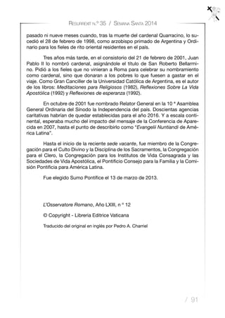 / 91
Resurrexit n.º 35 / Semana Santa 2014
pasado ni nueve meses cuando, tras la muerte del cardenal Quarracino, lo su-
cedió el 28 de febrero de 1998, como arzobispo primado de Argentina y Ordi-
nario para los fieles de rito oriental residentes en el país.
	 Tres años más tarde, en el consistorio del 21 de febrero de 2001, Juan
Pablo II lo nombró cardenal, asignándole el título de San Roberto Bellarmi-
no. Pidió a los fieles que no vinieran a Roma para celebrar su nombramiento
como cardenal, sino que donaran a los pobres lo que fuesen a gastar en el
viaje. Como Gran Canciller de la Universidad Católica de Argentina, es el autor
de los libros: Meditaciones para Religiosos (1982), Reflexiones Sobre La Vida
Apostólica (1992) y Reflexiones de esperanza (1992).
	 En octubre de 2001 fue nombrado Relator General en la 10 ª Asamblea
General Ordinaria del Sínodo la Independencia del país. Doscientas agencias
caritativas habrían de quedar establecidas para el año 2016. Y a escala conti-
nental, esperaba mucho del impacto del mensaje de la Conferencia de Apare-
cida en 2007, hasta el punto de describirlo como “Evangelii Nuntiandi de Amé-
rica Latina”.
	 Hasta el inicio de la reciente sede vacante, fue miembro de la Congre-
gación para el Culto Divino y la Disciplina de los Sacramentos, la Congregación
para el Clero, la Congregación para los Institutos de Vida Consagrada y las
Sociedades de Vida Apostólica, el Pontificio Consejo para la Familia y la Comi-
sión Pontificia para América Latina.
	 Fue elegido Sumo Pontífice el 13 de marzo de 2013.
 
	 L’Osservatore Romano, Año LXIII, n º 12
	 © Copyright - Libreria Editrice Vaticana
	 Traducido del original en inglés por Pedro A. Charriel
 