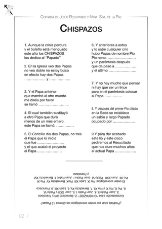 92 /
Cofradía de Jesús Resucitado y Ntra. Sra. de la Paz
Chispazos
	1. Aunque la crisis perdura 		 6. Y anteriores a estos
	 y el bolsillo está menguado 		 y lo sabe cualquier crío
	 este año los CHISPAZOS 		 hubo Papas de nombre Pio
	 los dedico al “Papado” 	 Pio nono, ……………………
	 y un paréntesis después
	 2. En la Iglesia veo dos Papas 	 que da paso a ………………
	 no veo doble no estoy bizco 	 y el último …………...………
	 en efecto hay dos Papas
	 ……………… y ………………
	 7. Y no hay mucho que pensar
ni hay que ser un lince
	 3. Y el Papa anterior 	 para en el paréntesis colocar
	 que marchó al otro mundo 	 al Papa ……………
	 me diréis por favor
	 se llamó ……………………..
	 8. Y después del primer Pio citado
	 4. El cual también sustituyó 	 en la Sede se establece
	 a otro Papa que duró 		 un sabio y largo Papado
	 menos de un mes entero 		 ocupado por ………….……
	 este Papa se llamó: ……………
	 5. El Concilio dio dos Papas, no tres 	 9.Y para dar acabado
	 el Papa que lo inició 	 este lío y este cisco
	que fue ………………….. 	pediremos al Resucitado
	 y el que acabó el proyecto 	 que nos dure muchos años
	 el Papa ………………… 	el actual Papa ………………
	 _____________________
	
¿Podríaiscitarporordencronológicolosúltimos12Papas?
Contestaciónalos“CHISPAZOS”:2.BenedictoXVlyFrancisco
3.JuanPabloll.4.JuanPablol.5.JuanXXlllyPabloVl.
6.PioX,PioXlyPioXll.7.BenedictoXV.8.LeónXlll.9.Francisco
Elordencronológico:PiolXLeónXlllPioXBenedictoXVPioXl
PioXllJuanXXlllPabloVlJuanPablolJuanPablollBenedictoXVl
yFrancisco
 
