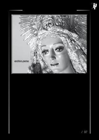 / 97
Resurrexit n.º 35 / Semana Santa 2014
La está mirando fijamente. Acaba de colocarle la corona imperial que algún directivo de don
Bonifacio le ha prestado, y termina colocando los últimos alfileres al manto azul cielo, que han
confeccionado para la ocasión. No cabe de gozó, allá, en su domicilio de la calle Obispo Cobos...
Dentro de unos días vendrán con una furgoneta para bajarla a la parroquia de San Nicolás.
Después de mucho “refunfuñar”, don Antonio Cuadros ha consentido en bendecirla, es “vox
populi” que no se lleva bien con don Juan, el ebanista presidente de la hermandad triunfante de
Jesús Resucitado...
La está mirando fijamente. A última hora se ha decidido por el color caramelo para sus pupilas,
aunque dentro de unos meses, se tornarán de un azul profundo...
Aún no ha decidido el nombre que le impondrá a la Reina de la parroquia de los
“desbraguetaos”, a la Madre de mirada dulce y rostro sonriente...
Desde otra habitación, lo llama su madre, María de la Paz. Meme acude raudo a su llamada...
Por las ventanas del cierre que está en el salón, desde donde se ven las altas torres de Santiago,
acaba de asomarse la Primavera de 1970...
Imágenes y datos pertenecientes al archivo
de Pedro Mariano Herrador Marín.
 