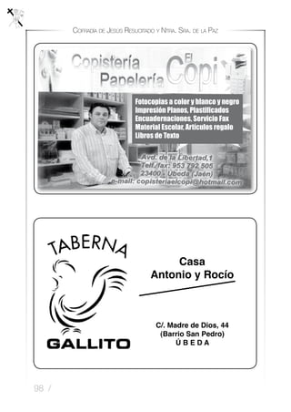 98 /
Cofradía de Jesús Resucitado y Ntra. Sra. de la Paz
C/. Madre de Dios, 44
(Barrio San Pedro)
Ú B E D A
Casa
Antonio y Rocío
Fotocopias a color y blanco y negro
Impresión Planos, Plastificados
Encuadernaciones, Servicio Fax
Material Escolar, Artículos regalo
Libros de Texto
 