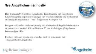 Nya ?ngelholms n?ringslivDen 1 januari 2010 uppl?ste ?ngelholms Turistf?rening och Engelholms Cityf?rening sina respektive f?reningar och rekommenderade sina medlemmar att i st?llet bli medlemmar i nya ?ngelholms N?ringsliv AB. Bolagets verksamhet omfattar i princip hela n?ringslivet i ?ngelholm oberoende av bransch och har ?ver 400 medlemmar. Vi har 51 aktie?gare (?ngelholms kommun ?ger 14%)I bolaget m?ts det privata och offentliga med ett gemensamt m?l- skapa ett b?ttre ?ngelholm!