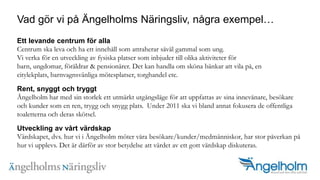 Vad g?r vi p? ?ngelholms N?ringsliv, n?gra exempelEtt levande centrum f?r allaCentrum ska leva och ha ett inneh?ll som attraherar s?v?l gammal som ung. Vi verka f?r en utveckling av fysiska platser som inbjuder till olika aktiviteter f?r barn, ungdomar, f?r?ldrar & pension?rer. Det kan handla om sk?na b?nkar att vila p?, en citylekplats, barnvagnsv?nliga m?tesplatser, torghandel etc.Rent, snyggt och tryggt?ngelholm har med sin storlek ett utm?rkt utg?ngsl?ge f?r att uppfattas av sina innev?nare, bes?kare och kunder som en ren, trygg och snygg plats.  Under 2011 ska vi bland annat fokusera de offentliga toaletterna och deras sk?tsel.?Utveckling av v?rt v?rdskapV?rdskapet, dvs. hur vi i ?ngelholm m?ter v?ra bes?kare/kunder/medm?nniskor, har stor p?verkan p? hur vi upplevs. Det ?r d?rf?r av stor betydelse att v?rdet av ett gott v?rdskap diskuteras.?