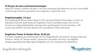 Vi f?rnyar de stora sommarevenemangenInf?r 2011 f?rnyar vi nischar och riktar vi om v?ra evenemang med ambitionen att n? en st?rre publik i s?dra Sverige. Ljusfesten genomf?rs som vanligt den 5 augusti (46:e ?ret).?ngelholmsgillet, 3-4 juniV?r nedr?kning till 500-?rs jubileet b?rjar ?r 1516 n?r kung Christian II l?t kung?ra i ett brev att k?pstaden Luntertun skulle flyttats till ?ngelholm. Fokus ?r p? Sk?nsk kultur, mat och fest.Eventet ?r en riktig familjeh?ndelse med n?got fr?n ung till gammal. Eventet forts?tter, i 100-?rssteg, fram till 2016 och s?tter d?rmed v?rt stora jubileum i folks medvetande.?ngelholm Flower & Garden Show, 22-24 juliI ?r bjuder ?ngelholm p? en blomstrande fest f?r tr?dg?rdsproffs och amat?rer. Storgatan fylls med blommor.  Bes?k v?r farmers market, promenera i v?ra parker och r?sta i v?r tr?dg?rds-arrangemangst?vling. Samtidigt ?ppnas tr?dg?rdar runt om i kommunen f?r allm?nheten.?