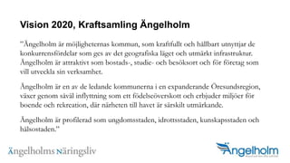 Vision 2020, Kraftsamling ?ngelholm?ngelholm ?r m?jligheternas kommun, som kraftfullt och h?llbart utnyttjar de konkurrensf?rdelar som ges av det geografiska l?get och utm?rkt infrastruktur. ?ngelholm ?r attraktivt som bostads-, studie- och bes?ksort och f?r f?retag som vill utveckla sin verksamhet.?ngelholm ?r en av de ledande kommunerna i en expanderande ?resundsregion, v?xer genom s?v?l inflyttning som ett f?delse?verskott och erbjuder milj?er f?r boende och rekreation, d?r n?rheten till havet ?r s?rskilt utm?rkande.?ngelholm ?r profilerad som ungdomsstaden, idrottsstaden, kunskapsstaden och h?lsostaden.