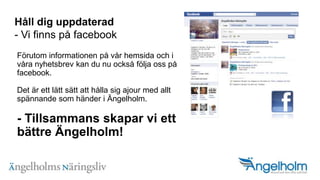H?ll dig uppdaterad- Vi finns p? facebookF?rutom informationen p? v?r hemsida och i v?ra nyhetsbrev kan du nu ocks? f?lja oss p? facebook.Det ?r ett l?tt s?tt att h?lla sig ajour med allt sp?nnande som h?nder i ?ngelholm.- Tillsammans skapar vi ett b?ttre ?ngelholm!