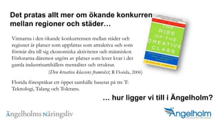 Det pratas allt mer om ?kande konkurrens mellan regioner och st?derVinnarna i den ?kande konkurrensen mellan st?der och regioner ?r platser som uppfattas som attraktiva och som f?rm?r dra till sig ekonomiska aktiviteter och m?nniskor. F?rlorarna d?remot utg?rs av platser som lever kvar i det gamla industrisamh?llets mentalitet och struktur. (Den kreativa klassens framv?xt, R Florida, 2006)Florida f?respr?kar ett ?ppet samh?lle baserat p? tre T: Teknologi, Talang och Tolerans. hur ligger vi till i ?ngelholm?