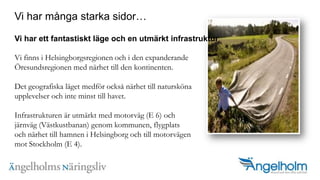 Vi har m?nga starka sidor?Vi har ett fantastiskt l?ge och en utm?rkt infrastrukturVi finns i Helsingborgsregionen och i den expanderande ?resundsregionen med n?rhet till den kontinenten. Det geografiska l?get medf?r ocks? n?rhet till natursk?na upplevelser och inte minst till havet. Infrastrukturen ?r utm?rkt med motorv?g (E 6) ochj?rnv?g (V?stkustbanan) genom kommunen, flygplatsoch n?rhet till hamnen i Helsingborg och till motorv?genmot Stockholm (E 4).??