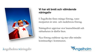 Vi har ett brett och v?lm?ende n?ringslivI ?ngelholm finns m?nga f?retag, varav merparten ?r sm?- och medelstora f?retag.N?ringslivet uppvisar stor branschbredd och s?rbarheten ?r d?rf?r liten. Nya f?retag etablerar sig mer eller mindre kontinuerligt i kommunen. 