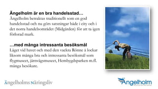 ?ngelholm ?r en bra handelsstad?ngelholm betraktas traditionellt som en god handelsstad och nu g?rs satsningar b?de i city och i det norra handelsomr?det (Midg?rden) f?r att ta igen f?rlorad mark. ?med m?nga intressanta bes?ksm?lL?get vid havet och med den vackra R?nne ? lockar liksom m?nga bra och intressanta bes?ksm?l som flygmuseet, j?rnv?gsmuseet, Hembygdsparken m.fl. m?nga bes?kare.